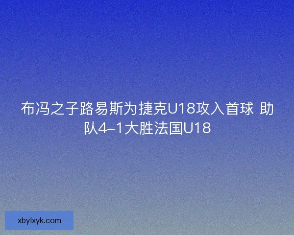 布冯之子路易斯为捷克U18攻入首球 助队4-1大胜法国U18