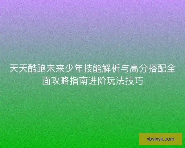 天天酷跑未来少年技能解析与高分搭配全面攻略指南进阶玩法技巧