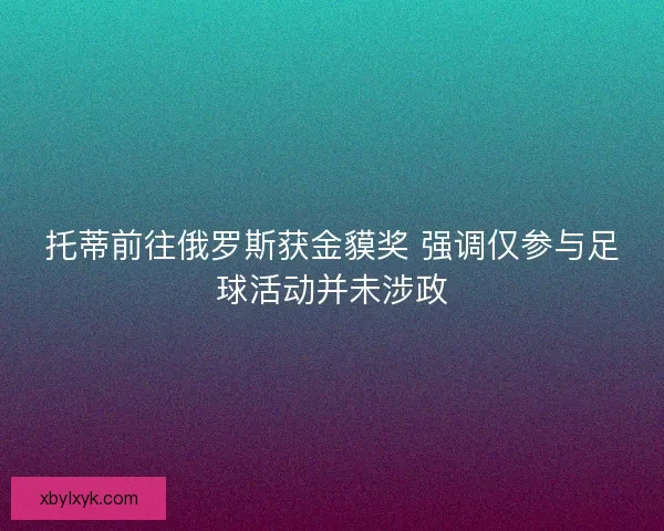 托蒂前往俄罗斯获金貘奖 强调仅参与足球活动并未涉政