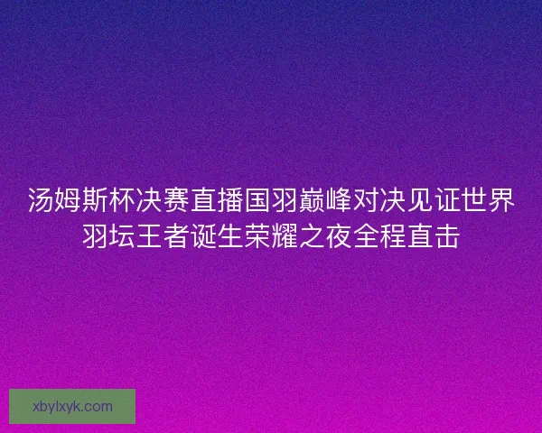 汤姆斯杯决赛直播国羽巅峰对决见证世界羽坛王者诞生荣耀之夜全程直击