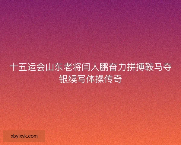 十五运会山东老将闫人鹏奋力拼搏鞍马夺银续写体操传奇